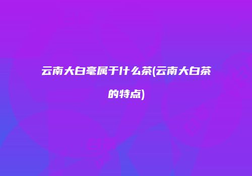 云南大白毫属于什么茶(云南大白茶的特点)