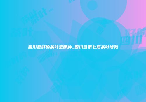 四川最好的茶叶是哪种_四川省第七届茶叶博览