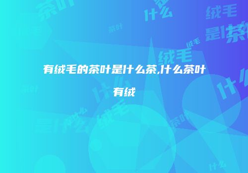 有绒毛的茶叶是什么茶,什么茶叶有绒