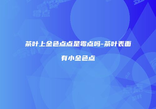 茶叶上金色点点是霉点吗-茶叶表面有小金色点