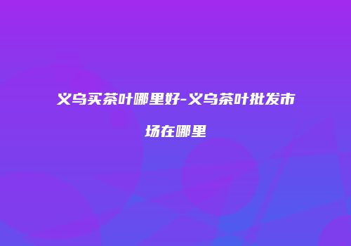 义乌买茶叶哪里好-义乌茶叶批发市场在哪里