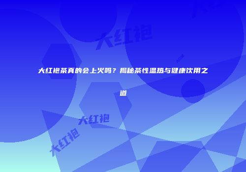 大红袍茶真的会上火吗？揭秘茶性温热与健康饮用之道