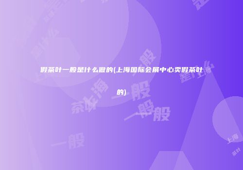 假茶叶一般是什么做的(上海国际会展中心卖假茶叶的)