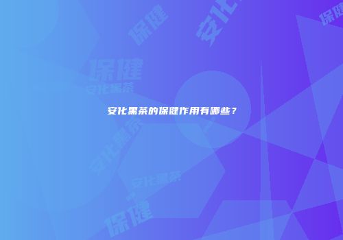 安化黑茶的保健作用有哪些？