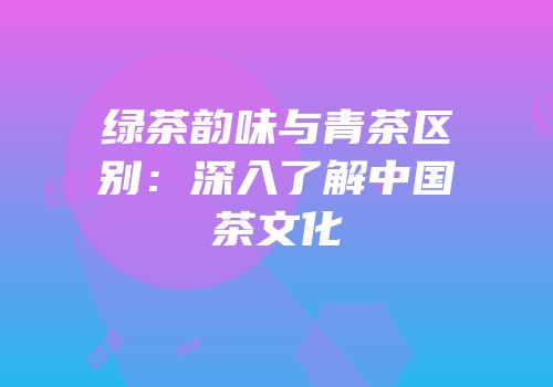 绿茶韵味与青茶区别：深入了解中国茶文化