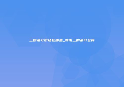 三明茶叶市场在哪里_湖南三明茶叶仓库