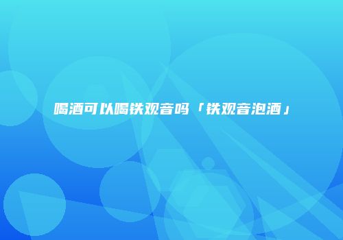 喝酒可以喝铁观音吗「铁观音泡酒」