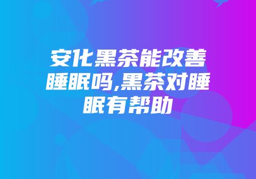 安化黑茶能改善睡眠吗,黑茶对睡眠有帮助