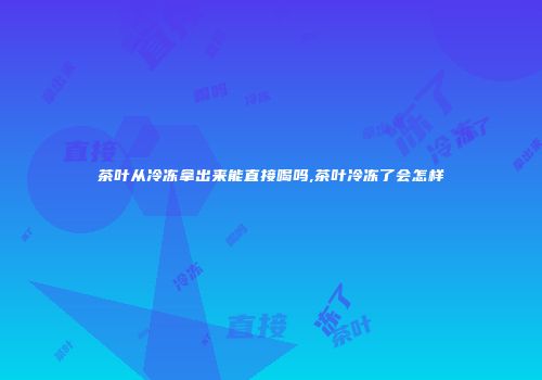 茶叶从冷冻拿出来能直接喝吗,茶叶冷冻了会怎样