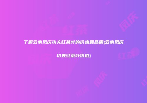 了解云南凤庆功夫红茶叶的价格和品质(云南凤庆功夫红茶叶价位)