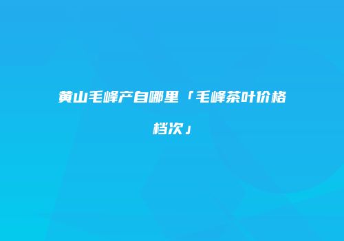黄山毛峰产自哪里「毛峰茶叶价格档次」