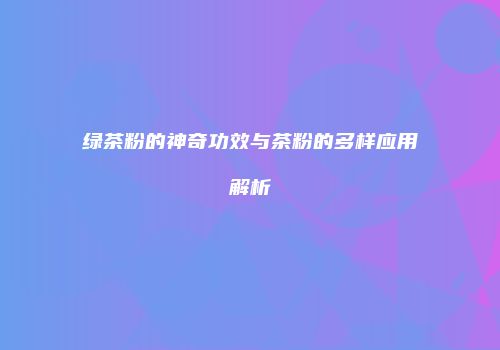 绿茶粉的神奇功效与茶粉的多样应用解析