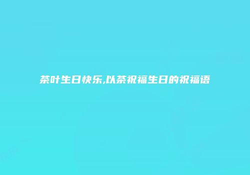 茶叶生日快乐,以茶祝福生日的祝福语