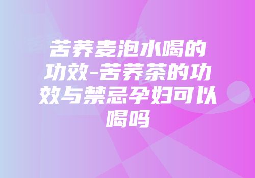 苦荞麦泡水喝的功效-苦荞茶的功效与禁忌孕妇可以喝吗