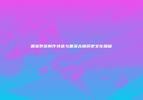 源溪野茶制作特色与濉溪古镇历史文化探秘