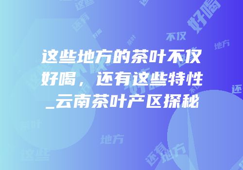 这些地方的茶叶不仅好喝，还有这些特性_云南茶叶产区探秘