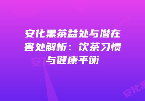 安化黑茶益处与潜在害处解析：饮茶习惯与健康平衡