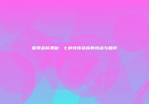 探索茶杯奥秘：七种特殊茶杯的特点与知识