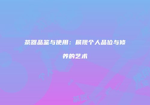 茶器品鉴与使用：展现个人品位与修养的艺术
