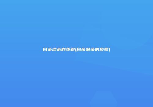 白茶沏茶的步骤(白茶泡茶的步骤)