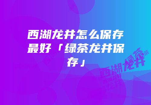 西湖龙井怎么保存最好「绿茶龙井保存」