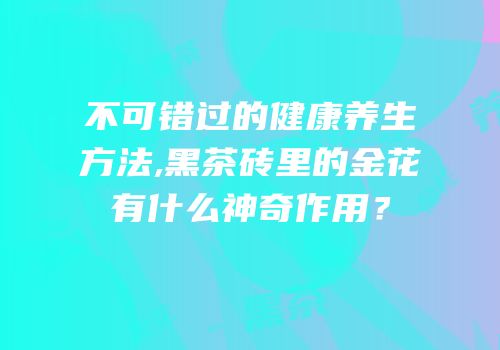 不可错过的健康养生方法,黑茶砖里的金花有什么神奇作用？