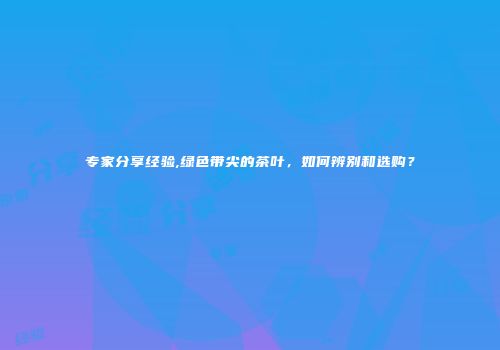 专家分享经验,绿色带尖的茶叶，如何辨别和选购？