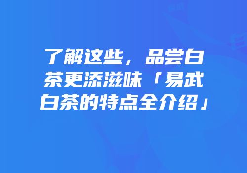 了解这些，品尝白茶更添滋味「易武白茶的特点全介绍」
