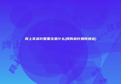 网上买茶叶需要注意什么(网购茶叶如何挑选)