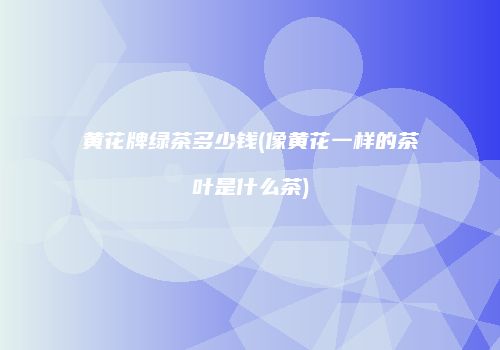 黄花牌绿茶多少钱(像黄花一样的茶叶是什么茶)