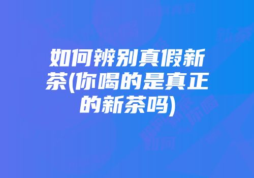 如何辨别真假新茶(你喝的是真正的新茶吗)