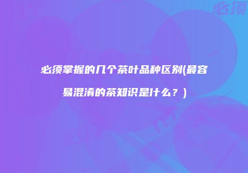必须掌握的几个茶叶品种区别(最容易混淆的茶知识是什么？)