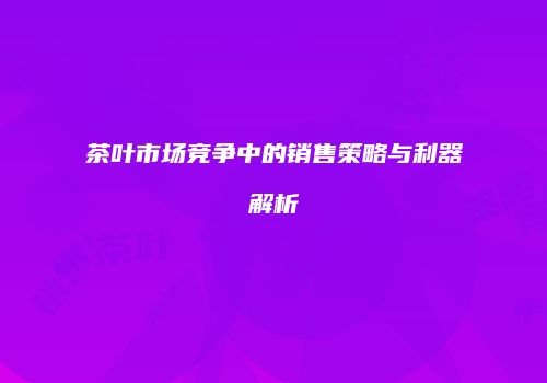 茶叶市场竞争中的销售策略与利器解析