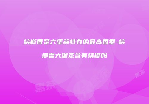 槟榔香是六堡茶特有的最高香型-槟榔香六堡茶含有槟榔吗