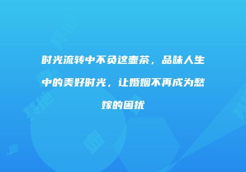时光流转中不负这壶茶，品味人生中的美好时光，让婚姻不再成为愁嫁的困扰