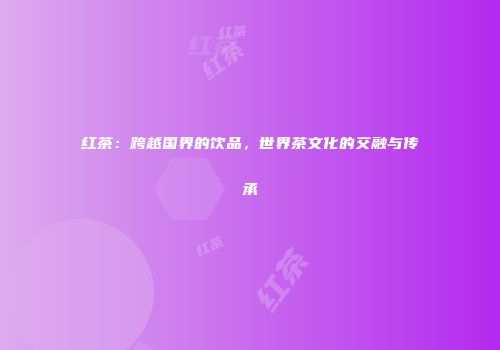 红茶：跨越国界的饮品，世界茶文化的交融与传承