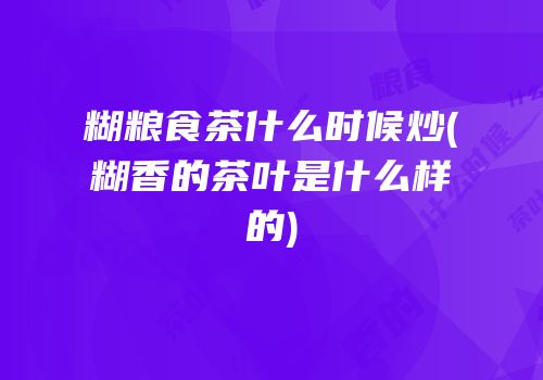 糊粮食茶什么时候炒(糊香的茶叶是什么样的)