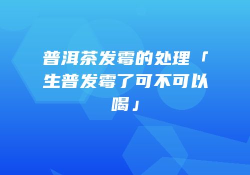 普洱茶发霉的处理「生普发霉了可不可以喝」