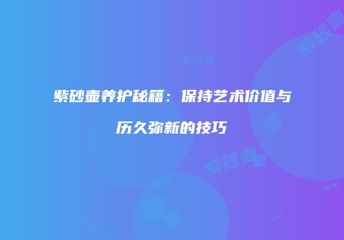 紫砂壶养护秘籍：保持艺术价值与历久弥新的技巧