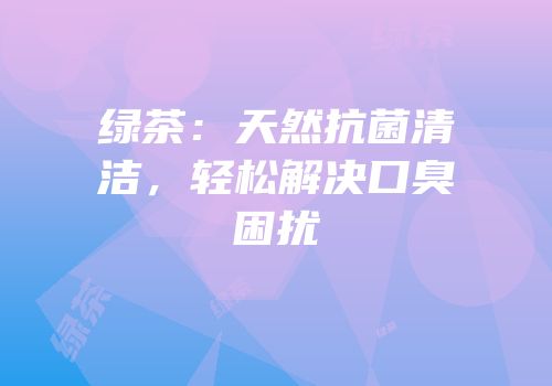 绿茶：天然抗菌清洁，轻松解决口臭困扰