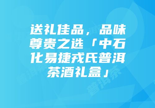 送礼佳品，品味尊贵之选「中石化易捷戎氏普洱茶酒礼盒」