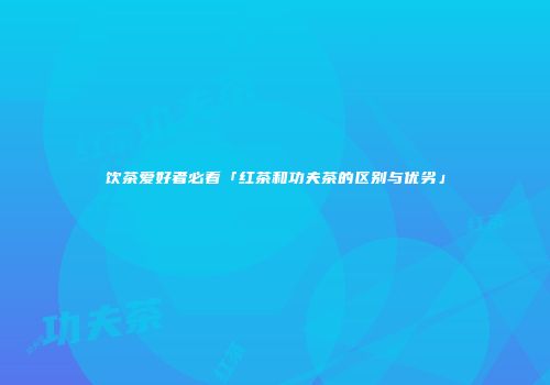 饮茶爱好者必看「红茶和功夫茶的区别与优劣」