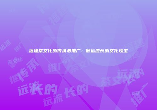 福建茶文化的传承与推广：源远流长的文化瑰宝