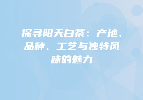探寻阳天白茶：产地、品种、工艺与独特风味的魅力