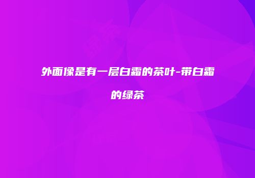 外面像是有一层白霜的茶叶-带白霜的绿茶