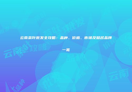 云南茶叶批发全攻略：品种、价格、市场及知名品牌一览