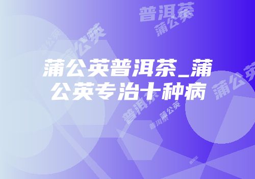 蒲公英普洱茶_蒲公英专治十种病