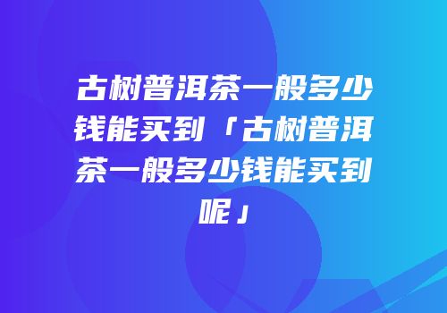 古树普洱茶一般多少钱能买到「古树普洱茶一般多少钱能买到呢」