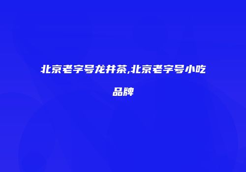 北京老字号龙井茶,北京老字号小吃品牌