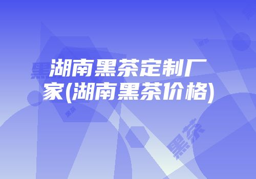 湖南黑茶定制厂家(湖南黑茶价格)
